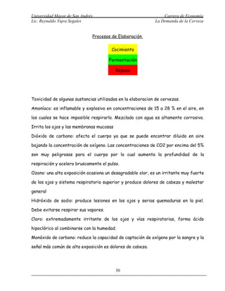Universidad Mayor de San Andrés                                  Carrera de Economía
Lic. Reynaldo Yujra Segales                                  La Demanda de la Cerveza


                              Procesos de Elaboración

                                       Cocimiento

                                      Fermentación

                                          Reposo




Toxicidad de algunas sustancias utilizadas en la elaboracion de cervezas.

Amoníaco: es inflamable y explosivo en concentraciones de 15 a 28 % en el aire, en

los cuales se hace imposible respirarlo. Mezclado con agua es altamente corrosivo.

Irrita los ojos y las membranas mucosas

Dióxido de carbono: afecta el cuerpo ya que se puede encontrar diluido en aire

bajando la concentración de oxígeno. Las concentraciones de CO2 por encima del 5%

son muy peligrosas para el cuerpo por lo cual aumenta la profundidad de la

respiración y acelera bruscamente el pulso.

Ozono: una alta exposición ocasiona un desagradable olor, es un irritante muy fuerte

de los ojos y sistema respiratorio superior y produce dolores de cabeza y malestar

general

Hidróxido de sodio: produce lesiones en los ojos y serias quemaduras en la piel.

Debe evitarse respirar sus vapores.

Cloro: extremadamente irritante de los ojos y vías respiratorias, forma ácido

hipoclórico al combinarse con la humedad.

Monóxido de carbono: reduce la capacidad de captación de oxígeno por la sangre y la

señal más común de alta exposición es dolores de cabeza.




                                          30
 