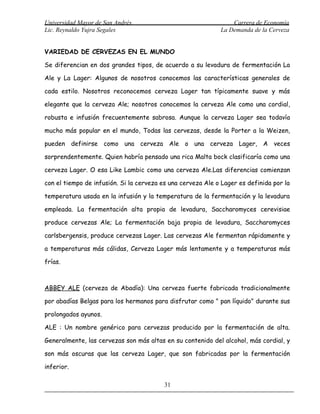 Universidad Mayor de San Andrés                                  Carrera de Economía
Lic. Reynaldo Yujra Segales                                  La Demanda de la Cerveza


VARIEDAD DE CERVEZAS EN EL MUNDO

Se diferencian en dos grandes tipos, de acuerdo a su levadura de fermentación La

Ale y La Lager: Algunos de nosotros conocemos las características generales de

cada estilo. Nosotros reconocemos cerveza Lager tan típicamente suave y más

elegante que la cerveza Ale; nosotros conocemos la cerveza Ale como una cordial,

robusta e infusión frecuentemente sabrosa. Aunque la cerveza Lager sea todavía

mucho más popular en el mundo, Todas las cervezas, desde la Porter a la Weizen,

pueden definirse como una cerveza Ale o una cerveza Lager, A veces

sorprendentemente. Quien habría pensado una rica Malta bock clasificaría como una

cerveza Lager. O esa Like Lambic como una cerveza Ale.Las diferencias comienzan

con el tiempo de infusión. Si la cerveza es una cerveza Ale o Lager es definida por la

temperatura usada en la infusión y la temperatura de la fermentación y la levadura

empleada. La fermentación alta propia de levadura, Saccharomyces cerevisiae

produce cervezas Ale; La fermentación baja propia de levadura, Saccharomyces

carlsbergensis, produce cervezas Lager. Las cervezas Ale fermentan rápidamente y

a temperaturas más cálidas, Cerveza Lager más lentamente y a temperaturas más

frías.



ABBEY ALE (cerveza de Abadía): Una cerveza fuerte fabricada tradicionalmente

por abadías Belgas para los hermanos para disfrutar como " pan líquido" durante sus

prolongados ayunos.

ALE : Un nombre genérico para cervezas producido por la fermentación de alta.

Generalmente, las cervezas son más altas en su contenido del alcohol, más cordial, y

son más oscuras que las cerveza Lager, que son fabricadas por la fermentación

inferior.

                                          31
 