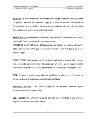 Universidad Mayor de San Andrés                                    Carrera de Economía
Lic. Reynaldo Yujra Segales                                    La Demanda de la Cerveza




ALTBIER: Un estilo tradicional de cerveza fabricada principalmente en Dusseldorf.

La palabra Alemana alt significa viejo y refiere al método tradicional de

fermentación de alta. Altbier son oscuras coloreada por el cobre de sus pailas,

fabricadas desde maltas oscuras, bien lupuladas



AMERICAN ALE (cerveza Estadounidense): Una versión Estadounidense de cerveza

tradicional, fabricada con lúpulos norteamericanos.

AMERICAN MALT ALE (Licor Estadounidense de Malta): Un nombre alternativo

dado a cervezas en EE.UU. que excede el nivel de alcohol definido por la ley para la

cerveza Lager.



BARLEY WINE: Una cerveza de fermentación extraordinariamente alta, como el

vino, contenido de alcohol alto. Coloreada por el cobre, de un oscuro marrón,

fuertemente aromatizada, a veces fermentada con la levadura de champaña o vino.



BEER: El nombre genérico para bebidas alcohólicas producido por fermentar un

cereal o una mezcla de cereales, aromatizadas con lúpulo



BERLINER     WEISSE:      Una     cerveza   regional   de   Alemania   norteña,   pálida,

fermentación alta, hecha con trigo.



BEST BITTER: Un estilo británico de cerveza seca fabricada a una gravedad

original de la media a superior a 1040s.



                                            32
 