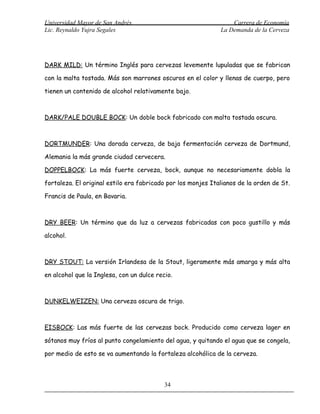 Universidad Mayor de San Andrés                                   Carrera de Economía
Lic. Reynaldo Yujra Segales                                   La Demanda de la Cerveza




DARK MILD: Un término Inglés para cervezas levemente lupuladas que se fabrican

con la malta tostada. Más son marrones oscuros en el color y llenas de cuerpo, pero

tienen un contenido de alcohol relativamente bajo.



DARK/PALE DOUBLE BOCK: Un doble bock fabricado con malta tostada oscura.



DORTMUNDER: Una dorada cerveza, de baja fermentación cerveza de Dortmund,

Alemania la más grande ciudad cervecera.

DOPPELBOCK: La más fuerte cerveza, bock, aunque no necesariamente dobla la

fortaleza. El original estilo era fabricado por los monjes Italianos de la orden de St.

Francis de Paula, en Bavaria.



DRY BEER: Un término que da luz a cervezas fabricadas con poco gustillo y más

alcohol.



DRY STOUT: La versión Irlandesa de la Stout, ligeramente más amarga y más alta

en alcohol que la Inglesa, con un dulce recio.



DUNKELWEIZEN: Una cerveza oscura de trigo.



EISBOCK: Las más fuerte de las cervezas bock. Producido como cerveza lager en

sótanos muy fríos al punto congelamiento del agua, y quitando el agua que se congela,

por medio de esto se va aumentando la fortaleza alcohólica de la cerveza.



                                           34
 