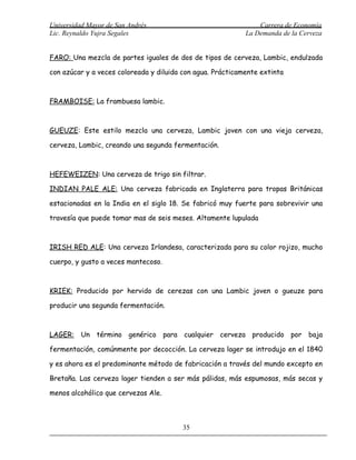 Universidad Mayor de San Andrés                                 Carrera de Economía
Lic. Reynaldo Yujra Segales                                 La Demanda de la Cerveza


FARO: Una mezcla de partes iguales de dos de tipos de cerveza, Lambic, endulzada

con azúcar y a veces coloreada y diluida con agua. Prácticamente extinta



FRAMBOISE: La frambuesa lambic.



GUEUZE: Este estilo mezcla una cerveza, Lambic joven con una vieja cerveza,

cerveza, Lambic, creando una segunda fermentación.



HEFEWEIZEN: Una cerveza de trigo sin filtrar.

INDIAN PALE ALE: Una cerveza fabricada en Inglaterra para tropas Británicas

estacionadas en la India en el siglo 18. Se fabricó muy fuerte para sobrevivir una

travesía que puede tomar mas de seis meses. Altamente lupulada



IRISH RED ALE: Una cerveza Irlandesa, caracterizada para su color rojizo, mucho

cuerpo, y gusto a veces mantecoso.



KRIEK: Producido por hervido de cerezas con una Lambic joven o gueuze para

producir una segunda fermentación.



LAGER: Un término genérico para cualquier cerveza producido por baja

fermentación, comúnmente por decocción. La cerveza lager se introdujo en el 1840

y es ahora es el predominante método de fabricación a través del mundo excepto en

Bretaña. Las cerveza lager tienden a ser más pálidas, más espumosas, más secas y

menos alcohólico que cervezas Ale.



                                         35
 