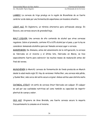 Universidad Mayor de San Andrés                                  Carrera de Economía
Lic. Reynaldo Yujra Segales                                  La Demanda de la Cerveza


LAMBIC: La cerveza de trigo produjo en la región de Bruxelloise de un fuerte

carácter acido dado por una fermentación espontanea con levadura silvestre.



LIGHT ALE: En Inglaterra, un término alternativo para enfrascado amargo. En

Escocia, una cerveza oscura de gravedad baja.



MALT LIQUOR: Una cerveza de alto contenido de alcohol que otras cervezas

regulares. Sobre el promedio, contiene 4.5 a 6.0% alcohol por el peso, y por la ley se

considerar demasiado alcohólico para ser llamada cerveza Lager o cerveza.

MARZENBIER: De Alemania, antes del advenimiento de la refrigeración, la cerveza

se fabricaba en el invierno y el último lote, fabricaba en Marzo, se hizo

especialmente fuerte para sobrevivir los muchos meses de maduración antes del

final del verano.



MUNCHENER (o Munich): cerveza de fermentación de fondo producida en Munich

desde la edad media siglo 10. Hay do versiones: Helles Bier, una cerveza más pálida,

y Dunkel Bier, más cerca del estilo oscuro original. Ambos estilos usan distinta malta



OATMEAL STOUT: Un estilo de cerveza Stout fabricada con cuáquer. El cuáquer

se usó por sus cualidades nutritivas así como también su capacidad de impartir

plenitud de cuerpo y sabor.



OLD ALE: Originaria de Gran Bretaña, una fuerte cerveza oscura la mayoría

frecuentemente la consume en el invierno.



                                         36
 