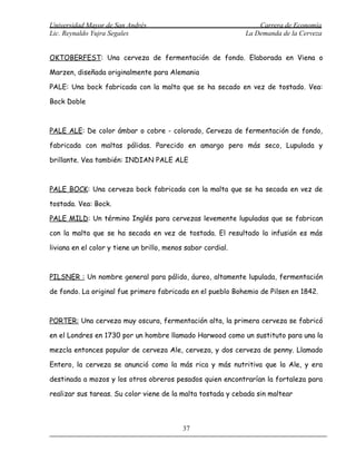 Universidad Mayor de San Andrés                                   Carrera de Economía
Lic. Reynaldo Yujra Segales                                   La Demanda de la Cerveza


OKTOBERFEST: Una cerveza de fermentación de fondo. Elaborada en Viena o

Marzen, diseñada originalmente para Alemania

PALE: Una bock fabricada con la malta que se ha secado en vez de tostado. Vea:

Bock Doble



PALE ALE: De color ámbar o cobre - colorado, Cerveza de fermentación de fondo,

fabricada con maltas pálidas. Parecido en amargo pero más seco, Lupulada y

brillante. Vea también: INDIAN PALE ALE



PALE BOCK: Una cerveza bock fabricada con la malta que se ha secada en vez de

tostada. Vea: Bock.

PALE MILD: Un término Inglés para cervezas levemente lupuladas que se fabrican

con la malta que se ha secada en vez de tostada. El resultado la infusión es más

liviana en el color y tiene un brillo, menos sabor cordial.



PILSNER : Un nombre general para pálido, áureo, altamente lupulada, fermentación

de fondo. La original fue primero fabricada en el pueblo Bohemio de Pilsen en 1842.



PORTER: Una cerveza muy oscura, fermentación alta, la primera cerveza se fabricó

en el Londres en 1730 por un hombre llamado Harwood como un sustituto para una la

mezcla entonces popular de cerveza Ale, cerveza, y dos cerveza de penny. Llamado

Entero, la cerveza se anunció como la más rica y más nutritiva que la Ale, y era

destinada a mozos y los otros obreros pesados quien encontrarían la fortaleza para

realizar sus tareas. Su color viene de la malta tostada y cebada sin maltear



                                            37
 