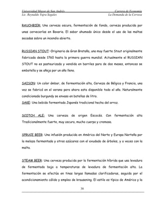 Universidad Mayor de San Andrés                                    Carrera de Economía
Lic. Reynaldo Yujra Segales                                    La Demanda de la Cerveza


RAUCHBIER: Una cerveza oscura, fermentación de fondo, cerveza producida por

unas cervecerías en Bavaria. El sabor ahumado único desde el uso de las maltas

secadas sobre un incendio abierto.



RUSSIAN STOUT: Originaria de Gran Bretaña, una muy fuerte Stout originalmente

fabricada desde 1760 hasta la primera guerra mundial. Actualmente el RUSSIAN

STOUT no es pasteurizada y vendida en barriles para de dos meses, entonces se

embotella y se añeja por un año lleno.



SAISON: Un color ámbar, de fermentación alta, Cerveza de Bélgica y Francia, una

vez se fabricó en el verano pero ahora esta disponible todo el año. Naturalmente

condicionada burgundy se envaso en botellas de litro.

SAKE: Una bebida fermentada Japonés tradicional hecha del arroz.



SCOTCH     ALE:    Una   cerveza     de   origen   Escocés.   Con   fermentación   alta

Tradicionalmente fuerte, muy oscura, mucho cuerpo y cremosa.



SPRUCE BEER: Una infusión producida en América del Norte y Europa Norteña por

la melaza fermentada y otros azúcares con el exudado de árboles, y a veces con la

malta.



STEAM BEER: Una cerveza producida por la fermentación híbrida que usa levadura

de fermentada baja a temperaturas de levadura de fermentación alta. La

fermentación se efectúa en tinas largas llamadas clarificadoras, seguida por el

acondicionamiento cálido y empleo de krausening. El estilo es típico de América y la

                                           38
 