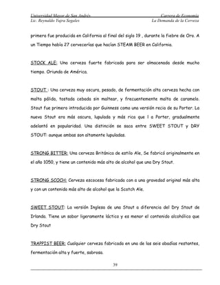 Universidad Mayor de San Andrés                                   Carrera de Economía
Lic. Reynaldo Yujra Segales                                   La Demanda de la Cerveza


primera fue producida en California al final del siglo 19 , durante la fiebre de Oro. A

un Tiempo había 27 cervecerías que hacían STEAM BEER en California.



STOCK ALE: Una cerveza fuerte fabricada para ser almacenada desde mucho

tiempo. Oriunda de América.



STOUT : Una cerveza muy oscura, pesado, de fermentación alta cerveza hecha con

malta pálida, tostada cebada sin maltear, y frecuentemente malta de caramelo.

Stout fue primero introducida por Guinness como una versión recia de su Porter. La

nueva Stout era más oscura, lupulada y más rica que l a Porter, gradualmente

adelantó en popularidad. Una distinción se saca entre SWEET STOUT y DRY

STOUT: aunque ambas son altamente lupuladas.



STRONG BITTER: Una cerveza Británica de estilo Ale, Se fabricó originalmente en

el año 1050, y tiene un contenido más alto de alcohol que una Dry Stout.



STRONG SCOCH: Cerveza escocesa fabricada con a una gravedad original más alta

y con un contenido más alto de alcohol que la Scotch Ale.



SWEET STOUT: La versión Inglesa de una Stout a diferencia del Dry Stout de

Irlanda. Tiene un sabor ligeramente láctico y es menor el contenido alcohólico que

Dry Stout



TRAPPIST BEER: Cualquier cerveza fabricada en una de las seis abadías restantes,

fermentación alta y fuerte, sabrosa.

                                          39
 