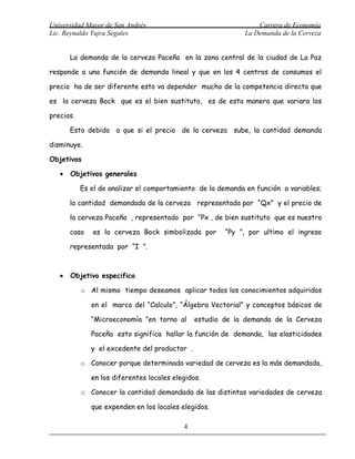Universidad Mayor de San Andrés                                 Carrera de Economía
Lic. Reynaldo Yujra Segales                                 La Demanda de la Cerveza


       La demanda de la cerveza Paceña en la zona central de la ciudad de La Paz

responde a una función de demanda lineal y que en los 4 centros de consumos el

precio ha de ser diferente esto va depender mucho de la competencia directa que

es la cerveza Bock que es el bien sustituto, es de esta manera que variara los

precios.

       Esto debido a que si el precio de la cerveza sube, la cantidad demanda

disminuye.

Objetivos

   •   Objetivos generales

           Es el de analizar el comportamiento de la demanda en función a variables;

       la cantidad demandada de la cerveza representada por “Qx” y el precio de

       la cerveza Paceña , representado por “Px , de bien sustituto que es nuestro

       caso   es la cerveza Bock simbolizada por       “Py ”, por ultimo el ingreso

       representada por “I ”.



   •   Objetivo especifico

           o Al mismo tiempo deseamos aplicar todos los conocimientos adquiridos

              en el marco del “Calculo”, “Álgebra Vectorial” y conceptos básicos de

              “Microeconomía ”en torno al      estudio de la demanda de la Cerveza

              Paceña esto significa hallar la función de demanda, las elasticidades

              y el excedente del productor .

           o Conocer porque determinada variedad de cerveza es la más demandada,

              en los diferentes locales elegidos.

           o Conocer la cantidad demandada de las distintas variedades de cerveza

              que expenden en los locales elegidos.

                                           4
 