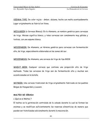 Universidad Mayor de San Andrés                                      Carrera de Economía
Lic. Reynaldo Yujra Segales                                      La Demanda de la Cerveza




VIENNA TYPE: De color rojizo - ámbar, dulzona, hecha con malta acentuadamente

Lager originalmente se fabricó en Viena.



WEISSBIER (o Cerveza Blanca): En la Alemania, un nombre genérico para cervezas

de trigo. Weisse significa blanco, y tales cervezas son comúnmente muy pálidas y

turbias, con una espuma blanca.



WEIZENBIER: De Alemania, un término genérico para cervezas con fermentación

alta, de trigo, especialmente elaboradas en las zonas del sur.



WEIZENBOCK: De Alemania, una cerveza de trigo de tipo BOCK



WHEAT BEER: Cualquier cerveza que contiene una proporción alta de trigo

malteado. Todas las cervezas de trigo son de fermentación alta y muchas son

acondicionadas en la botella.



WITBIER: Una cerveza tradicional de trigo originalmente fabricada en los pueblos

Belgas de Hoegaarden y Louvain.



MALTEO DE CEBADA

¿ Qué es el Malteo ?

El malteo es la germinación controlada de la cebada durante la cual se forman las

enzimas y se modifican suficientemente las reservas alimenticias de manera que

puedan ser hidrolizadas adicionalmente durante la maceración.

                                           40
 