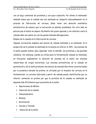 Universidad Mayor de San Andrés                                 Carrera de Economía
Lic. Reynaldo Yujra Segales                                 La Demanda de la Cerveza


con un bajo contenido de proteínas y con poca cascarilla. Por último el malteador

también busca que la cebada una vez malteada se comporte adecuadamente en el

proceso de fabricación de cerveza. Debe tener una dotación enzimática

satisfactoria de manera que la extracción no plantee problemas. Por otro lado es

preciso que el mosto se separe fácilmente del grano agotado y con relación a esto la

cebada debe ser pobre en ciertas gomas llamados Betaglucanos.

Empleo de la cebada en la fabricación de cerveza

Algunas cervecerías emplean una mezcla de cebada malteada y no malteada. Sí la

proporción de la cebada no malteada en la mezcla es inferior al 30% , las enzimas de

la malta pueden bastar para degradar todo el almidón, las proteínas y las paredes

celulares. Sin embargo cuando se utiliza para la fermentación cebada no malteada,

es frecuente suplementar la dotación de enzimas de la malta con enzimas

industriales de origen bacteriano. Las enzimas proteolíticas de la cebada en

germinación y de la malta producen una mezcla de aminoácidos libres caracterizados

por la presencia elevada de prolina, no utilizado por la levadura de cerveza en la

fermentación. La cerveza fabricada a partir de cebada puede identificarse por su

inferior contenido en prolina por que la proteína de la cebada no malteada se

degrada más difícilmente que la proteína de la malta.

   •   Operaciones de Malteo

   •   Selección de la cebada

   •   Almacenamiento

   •   Remojo

   •   Germinación

   •   Secado y Tostado

   •   Selección de la malta

                                         42
 
