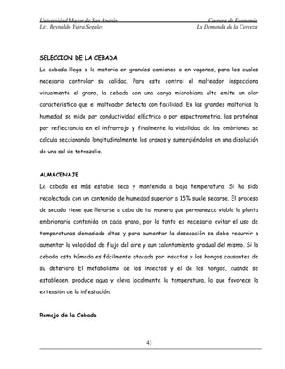 Universidad Mayor de San Andrés                                 Carrera de Economía
Lic. Reynaldo Yujra Segales                                 La Demanda de la Cerveza




SELECCION DE LA CEBADA

La cebada llega a la materia en grandes camiones o en vagones, para los cuales

necesario controlar su calidad. Para este control el malteador inspecciona

visualmente el grano, la cebada con una carga microbiana alta emite un olor

característico que el malteador detecta con facilidad. En las grandes malterias la

humedad se mide por conductividad eléctrica o por espectrometria, las proteínas

por reflectancia en el infrarrojo y finalmente la viabilidad de los embriones se

calcula seccionando longitudinalmente los granos y sumergiéndolos en una disolución

de una sal de tetrazolio.



ALMACENAJE

La cebada es más estable seca y mantenida a baja temperatura. Si ha sido

recolectada con un contenido de humedad superior a 15% suele secarse. El proceso

de secado tiene que llevarse a cabo de tal manera que permanezca viable la planta

embrionaria contenida en cada grano, por lo tanto es necesario evitar el uso de

temperaturas demasiado altas y para aumentar la desecación se debe recurrir a

aumentar la velocidad de flujo del aire y aun calentamiento gradual del mismo. Si la

cebada esta húmeda es fácilmente atacada por insectos y los hongos causantes de

su deterioro El metabolismo de los insectos y el de los hongos, cuando se

establecen, produce agua y eleva localmente la temperatura, lo que favorece la

extensión de la infestación.



Remojo de la Cebada



                                         43
 