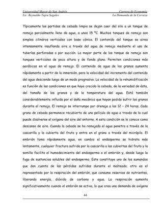 Universidad Mayor de San Andrés                                       Carrera de Economía
Lic. Reynaldo Yujra Segales                                       La Demanda de la Cerveza


Típicamente las partidas de cebada limpia se dejan caer del silo a un tanque de

remojo parcialmente lleno de agua, a unos 15 ºC. Muchos tanques de remojo son

simples cilindros verticales con base cónica. El contenido del tanque se airea

intensamente insuflando aire a través del agua de remojo mediante el uso de

tuberías perforadas o por succión. La mayor parte de los tanque de remojo son

tanques verticales de poca altura y de fondo plano. Permiten condiciones más

aeróbicas en el agua de remojo. El contenido de agua de los granos aumenta

rápidamente a partir de la inmersión, pero la velocidad del incremento del contenido

del agua desciende luego de un modo progresivo. La velocidad de la rehumidificación

es función de las condiciones en que haya crecido la cebada, de la variedad de ésta,

del tamaño de los granos y de la temperatura del agua. Está también

considerablemente influida por el daño mecánico que hayan podido sufrir los granos

durante el remojo. El remojo se interrumpe por drenaje a las 12 – 24 horas. Cada

grano de cebada permanece recubierto de una película de agua a través de la cual

puede disolverse el oxígeno del aire del entorno. A esta condición se le conoce como

descanso de aire. Cuando la cebada se ha remojado el agua penetra a través de la

cascarilla y la cubierta del fruto y entra en el grano a través del micrópilo. El

embrión toma rápidamente agua, en cambio el endospermo se hidrata más

lentamente, cualquier fractura sufrida por la cascarilla o las cubiertas del fruto y la

semilla facilita el humedecimiento del endospermo o el embrión y, desde luego la

fuga de sustancias solubles del endospermo. Este constituye uno de los sumandos

que dan cuenta de las pérdidas sufridas durante el malteado; otro es el

representado por la respiración del embrión, que consume reservas de nutrientes,

liberando   energía,   dióxido    de   carbono   y   agua.   La     respiración   aumenta

significativamente cuando el embrión se activa, lo que crea una demanda de oxígeno

                                           44
 
