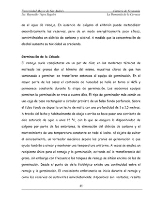 Universidad Mayor de San Andrés                                Carrera de Economía
Lic. Reynaldo Yujra Segales                                La Demanda de la Cerveza


en el agua de remojo. En ausencia de oxígeno el embrión puede metabolizar

anaeróbicamente las reservas, pero de un modo energéticamente poco eficaz,

convirtiéndolas en dióxido de carbono y alcohol. A medida que la concentración de

alcohol aumenta su toxicidad va creciendo.



Germinación de la Cebada

El remojo suele completarse en un par de días; en las modernas técnicas de

malteado los granos dan al término del mismo, muestras claras de que han

comenzado a germinar, se transfieren entonces al equipo de germinación. En el

mayor parte de los casos el contenido de humedad se halla en torno al 42% y

permanece constante durante la etapa de germinación. Los modernos equipos

permiten la germinación en tres o cuatro días. El tipo de germinador más común es

una caja de base rectangular o circular provista de un falso fondo perforado. Sobre

el falso fondo se deposita un lecho de malta con una profundidad de 1 a 1,5 metros.

A través del lecho y habitualmente de abajo a arriba se hace pasar una corriente de

aire saturado de agua a unos 15 ºC, con lo que se asegura la disponibilidad de

oxígeno por parte de los embriones, la eliminación del dióxido de carbono y el

mantenimiento de una temperatura constante en todo el lecho. Al objeto de evitar

el enraizamiento, un volteador mecánico separa los granos en germinación lo que

ayuda también a airear y mantener una temperatura uniforme. A veces se emplea un

recipiente único para el remojo y la germinación, evitando así la transferencia del

grano, sin embargo con frecuencia los tanques de remojo se sitúan encima de los de

germinación. Desde el punto de vista fisiológico existe una continuidad entre el

remojo y la germinación. El crecimiento embrionario se inicia durante el remojo y

como las reservas de nutrientes inmediatamente disponibles son limitadas, resulta

                                        45
 