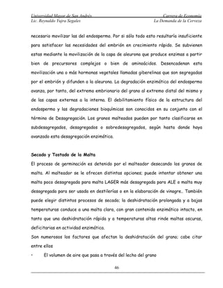 Universidad Mayor de San Andrés                                  Carrera de Economía
Lic. Reynaldo Yujra Segales                                  La Demanda de la Cerveza


necesario movilizar las del endospermo. Por si sólo todo esto resultaría insuficiente

para satisfacer las necesidades del embrión en crecimiento rápido. Se subvienen

estas mediante la movilización de la capa de aleurona que produce enzimas a partir

bien de precursores complejos o bien de aminoácidos. Desencadenan esta

movilización una o más hormonas vegetales llamadas giberelinas que son segregadas

por el embrión y difunden a la aleurona. La degradación enzimática del endospermo

avanza, por tanto, del extremo embrionario del grano al extremo distal del mismo y

de las capas externas a la interna. El debilitamiento físico de la estructura del

endospermo y las degradaciones bioquímicas son conocidos en su conjunto con el

término de Desagregación. Los granos malteados pueden por tanto clasificarse en

subdesagregados, desagregados o sobredesagregados, según hasta donde haya

avanzado esta desagregación enzimática.



Secado y Tostado de la Malta

El proceso de germinación es detenido por el malteador desecando los granos de

malta. Al malteador se le ofrecen distintas opciones; puede intentar obtener una

malta poco desagregada para malta LAGER más desagregada para ALE o malta muy

desagregada para ser usada en destilerías o en la elaboración de vinagre.. También

puede elegir distintos procesos de secado; la deshidratación prolongada y a bajas

temperaturas conduce a una malta clara, con gran contenido enzimático intacto, en

tanto que una deshidratación rápida y a temperaturas altas rinde maltas oscuras,

deficitarias en actividad enzimática.

Son numerosos los factores que afectan la deshidratación del grano; cabe citar

entre ellos

•     El volumen de aire que pasa a través del lecho del grano

                                          46
 