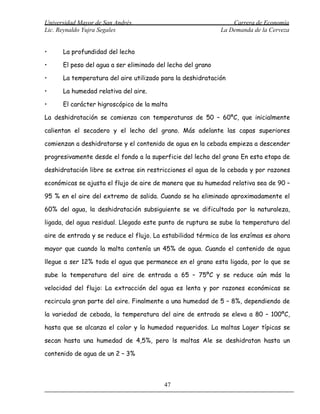 Universidad Mayor de San Andrés                                  Carrera de Economía
Lic. Reynaldo Yujra Segales                                  La Demanda de la Cerveza


•     La profundidad del lecho

•     El peso del agua a ser eliminado del lecho del grano

•     La temperatura del aire utilizado para la deshidratación

•     La humedad relativa del aire.

•     El carácter higroscópico de la malta

La deshidratación se comienza con temperaturas de 50 – 60ºC, que inicialmente

calientan el secadero y el lecho del grano. Más adelante las capas superiores

comienzan a deshidratarse y el contenido de agua en la cebada empieza a descender

progresivamente desde el fondo a la superficie del lecho del grano En esta etapa de

deshidratación libre se extrae sin restricciones el agua de la cebada y por razones

económicas se ajusta el flujo de aire de manera que su humedad relativa sea de 90 –

95 % en el aire del extremo de salida. Cuando se ha eliminado aproximadamente el

60% del agua, la deshidratación subsiguiente se ve dificultada por la naturaleza,

ligada, del agua residual. Llegado este punto de ruptura se sube la temperatura del

aire de entrada y se reduce el flujo. La estabilidad térmica de las enzímas es ahora

mayor que cuando la malta contenía un 45% de agua. Cuando el contenido de agua

llegue a ser 12% toda el agua que permanece en el grano esta ligada, por lo que se

sube la temperatura del aire de entrada a 65 – 75ºC y se reduce aún más la

velocidad del flujo: La extracción del agua es lenta y por razones económicas se

recircula gran parte del aire. Finalmente a una humedad de 5 – 8%, dependiendo de

la variedad de cebada, la temperatura del aire de entrada se eleva a 80 – 100ºC,

hasta que se alcanza el color y la humedad requeridos. La maltas Lager típicas se

secan hasta una humedad de 4,5%, pero ls maltas Ale se deshidratan hasta un

contenido de agua de un 2 – 3%



                                         47
 