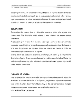 Universidad Mayor de San Andrés                                   Carrera de Economía
Lic. Reynaldo Yujra Segales                                   La Demanda de la Cerveza


Se consiguen maltas con colores especiales, utilizando un régimen de deshidratación

completamente distinto, por que lo que se persigue es un determinado color y aroma,

como en estos casos no existe procupación alguna por la conservación de la actividad

enzimática , la malta se tuesta, o se cuece primero y se tuesta despues.



DEGUSTACIÓN

Temperatura: La cerveza lager o rubia debe servirse a seis u ocho grados. Una

cerveza más fría desarrolla menos espuma, y más caliente, una espuma menos

consistente.

Presentación: El recipiente de la cerveza -vaso, copa o jarra- no debe presentarse

congelado, pues dificulta la formación de espuma y la apreciación visual del liquido, y

a la hora de saborear una cerveza, deben de tenerse en cuenta su brillo, su

transparencia y la cremosidad de su espuma.

Color y sabor: La graduación alcohólica, el amargor, el cuerpo y la temperatura

determinan el sabor de una cerveza. Los colores -rubia, negra, tostada o blanca- no

implican ningún sabor asociado, únicamente dependen del mayor o menor tueste del

cereal durante el malteado.




PRODUCTO DE BELLEZA

En la antigüedad, los egipcios mantenían la frescura de su piel mediante la aplicación

de espuma de cerveza. En Prusia, en el siglo XVI, las princesas empleaban la cerveza

para cuidar el cutis y desarrollar el busto. Hoy en día, los fabricantes de champús

incluyen cerveza en sus productos por sus propiedades suavizantes.

CONTRIBUCIÓN A LA SALUD

                                          48
 