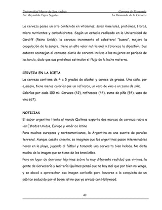 Universidad Mayor de San Andrés                                  Carrera de Economía
Lic. Reynaldo Yujra Segales                                  La Demanda de la Cerveza


La cerveza posee un alto contenido en vitaminas, sales minerales, proteínas, fibras,

micro nutrientes y carbohidratos. Según un estudio realizado en la Universidad de

Cardiff (Reino Unido), la cerveza incrementa el colesterol "bueno", mejora la

coagulación de la sangre, tiene un alto valor nutricional y favorece la digestión. Sus

autores aconsejan el consumo diario de cerveza incluso a las mujeres en periodo de

lactancia, dado que sus proteínas estimulan el flujo de la leche materna.



CERVEZA EN LA DIETA

La cerveza contiene de 4 a 5 grados de alcohol y carece de grasas. Una caña, por

ejemplo, tiene menos calorías que un refresco, un vaso de vino o un zumo de piña.

Calorías por cada 100 ml: Cerveza (42), refrescos (44), zumo de piña (54), vaso de

vino (67).



NOTICIAS

El sabor argentino tienta al mundo Quilmes exporta dos marcas de cerveza rubia a

los Estados Unidos, Europa y América latina

Para muchos europeos y norteamericanos, la Argentina es una suerte de paraíso

terrenal. Aunque cueste creerlo, se imaginan que los argentinos pasan interminables

horas en la playa, jugando al fútbol y tomando una cervecita bien helada. No dista

mucho de la imagen que se tiene de los brasileños.

Pero en lugar de derramar lágrimas sobre la muy diferente realidad que vivimos, la

gente de Cervecería y Maltería Quilmes pensó que no hay mal que por bien no venga,

y se abocó a aprovechar esa imagen caribeña para lanzarse a la conquista de un

público seducido por el boom latino que ya arrasó con Hollywood.



                                          49
 