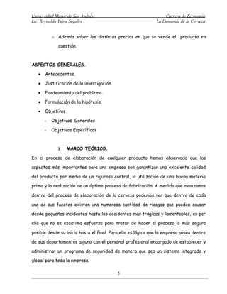 Universidad Mayor de San Andrés                                   Carrera de Economía
Lic. Reynaldo Yujra Segales                                   La Demanda de la Cerveza


           o Además saber los distintos precios en que se vende el producto en

              cuestión.



ASPECTOS GENERALES.

   •   Antecedentes.

   •   Justificación de la investigación.

   •   Planteamiento del problema.

   •   Formulación de la hipótesis.

   •   Objetivos

       -   Objetivos Generales

       -   Objetivos Específicos



              3    MARCO TEÓRICO.

En el proceso de elaboración de cualquier producto hemos observado que los

aspectos más importantes para una empresa son garantizar una excelente calidad

del producto por medio de un riguroso control, la utilización de una buena materia

prima y la realización de un óptimo proceso de fabricación. A medida que avanzamos

dentro del proceso de elaboración de la cerveza podemos ver que dentro de cada

una de sus facetas existen una numerosa cantidad de riesgos que pueden causar

desde pequeños incidentes hasta los accidentes más trágicos y lamentables, es por

ello que no se escatima esfuerzo para tratar de hacer el proceso lo más seguro

posible desde su inicio hasta el final. Para ello es lógico que la empresa posea dentro

de sus departamentos alguno con el personal profesional encargado de establecer y

administrar un programa de seguridad de manera que sea un sistema integrado y

global para toda la empresa.

                                            5
 