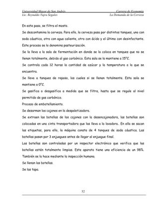 Universidad Mayor de San Andrés                                  Carrera de Economía
Lic. Reynaldo Yujra Segales                                  La Demanda de la Cerveza


En este paso, se filtra el mosto.

Se descontamina la cerveza. Para ello, la cerveza pasa por distintos tanques, uno con

soda cáustica, otro con agua caliente, otro con ácido y el último con desinfectante.

Este proceso se lo denomina pasteurización.

Se la lleva a la sala de fermentación en donde se la coloca en tanques que no se

llenan totalmente, debido al gas carbónico. Esta sala se la mantiene a 15°C.

Se controla cada 12 horas la cantidad de azúcar y la temperatura a la que se

encuentra.

Se lleva a tanques de reposo, los cuales si se llenan totalmente. Esta sola se

mantiene a 0°C.

Se gasifica o desgasifica a medida que se filtra, hasta que se regule al nivel

permitido de gas carbónico.

Proceso de embotellamiento.

Se desarman los cajones en la despaletizadora.

Se extraen las botellas de los cajones con la desencajonadora, las botellas son

colocadas en una cinta transportadora que las lleva a la lavadora.. En ella se sacan

las etiquetas, para ello, la máquina consta de 4 tanques de soda cáustica. Las

botellas pasan por 3 enjuagues antes de llegar al enjuague final.

Las botellas son controladas por un inspector electrónico que verifica que las

botellas estén totalmente limpias. Este aparato tiene una eficiencia de un 98%.

También se lo hace mediante la inspección humana.

Se llenan las botellas.

Se las tapa.




                                          52
 