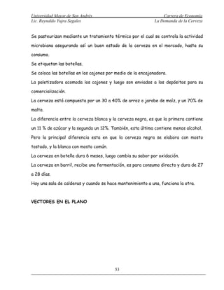 Universidad Mayor de San Andrés                                  Carrera de Economía
Lic. Reynaldo Yujra Segales                                  La Demanda de la Cerveza


Se pasteurizan mediante un tratamiento térmico por el cual se controla la actividad

microbiana asegurando así un buen estado de la cerveza en el mercado, hasta su

consumo.

Se etiquetan las botellas.

Se coloca las botellas en los cajones por medio de la encajonadora.

La paletizadora acomoda los cajones y luego son enviados a los depósitos para su

comercialización.

La cerveza está compuesta por un 30 a 40% de arroz o jarabe de maíz, y un 70% de

malta.

La diferencia entre la cerveza blanca y la cerveza negra, es que la primera contiene

un 11 % de azúcar y la segunda un 12%. También, esta última contiene menos alcohol.

Pero la principal diferencia esta en que la cerveza negra se elabora con mosto

tostado, y la blanca con mosto común.

La cerveza en botella dura 6 meses, luego cambia su sabor por oxidación.

La cerveza en barril, recibe una fermentación, es para consumo directo y dura de 27

a 28 días.

Hay una sala de calderas y cuando se hace mantenimiento a una, funciona la otra.



VECTORES EN EL PLANO




                                         53
 