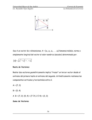 Universidad Mayor de San Andrés                                    Carrera de Economía
Lic. Reynaldo Yujra Segales                                    La Demanda de la Cerveza




Sea A un vector de n dimensiones, A = {a1, a2, a3, . . . an} llamamos módulo, norma o

simplemente longitud del vector al valor numérico (escalar) determinado por:




Resta de Vectores:

Restar dos vectores geométricamente implica "trazar" un tercer vector desde el

extremo del primero hasta el extremo del segundo. Aritméticamente restamos las

componentes verticales y horizontales entre sí.

A = (7, 2)

B = (5, 4)

A B = (7, 2) (5, 4) = (7  5, 2  4) = (2, 2)

Suma de Vectores




                                            56
 