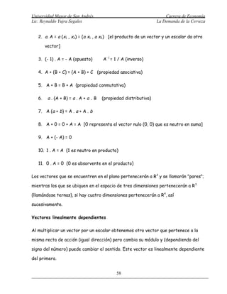 Universidad Mayor de San Andrés                                       Carrera de Economía
Lic. Reynaldo Yujra Segales                                       La Demanda de la Cerveza


   2. a. A = a (x1 , x2) = (a x1 , a x2) [el producto de un vector y un escalar da otro

        vector]

   3. (- 1) . A = - A (opuesto)        A- 1 = 1 / A (inverso)

   4. A + (B + C) = (A + B) + C (propiedad asociativa)

   5. A + B = B + A (propiedad conmutativa)

   6.    a . (A + B) = a . A + a . B   (propiedad distributiva)

   7. A (a + b) = A . a + A . b

   8. A + 0 = 0 + A = A [0 representa el vector nulo (0, 0) que es neutro en suma]

   9. A + (- A) = 0

   10. 1 . A = A (1 es neutro en producto)

   11. 0 . A = 0 (0 es absorvente en el producto)

Los vectores que se encuentren en el plano pertenecerán a R 2 y se llamarán "pares";

mientras los que se ubiquen en el espacio de tres dimensiones pertenecerán a R 3

(llamándose ternas), si hay cuatro dimensiones pertenecerán a R 4, así

sucesivamente.

Vectores linealmente dependientes

Al multiplicar un vector por un escalar obtenemos otro vector que pertenece a la

misma recta de acción (igual dirección) pero cambia su módulo y (dependiendo del

signo del número) puede cambiar el sentido. Este vector es linealmente dependiente

del primero.


                                              58
 