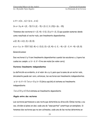 Universidad Mayor de San Andrés                                           Carrera de Economía
Lic. Reynaldo Yujra Segales                                           La Demanda de la Cerveza




a. A = a (x1 , x2) = (a x1 , a x2)

Si a = 3 y A = (2, - 5)  3. (2, - 5) = (3. 2, 3. (-5)) = (6, - 15)

Tenemos dos vectores U = (2, 4) = 2 (1, 2) y V = (1, 2) que pueden sumarse dando

como resultado el vector nulo, son linealmente dependientes.

a (2, 4) + b (1, 2) = (0, 0)

si a = 1 y b = 2  1(2, 4) + (- 2) (1, 2) = (2, 4) + (- 2, - 4) = (2 - 2, 4 - 4) = (0, 0)

Generalicemos:

Dos vectores U y V son linealmente dependientes cuando los escalares a, b para los

cuales se cumple: a. U + b. V = 0 no son nulos (no valen cero).

Vectores linealmente independientes

La definición es evidente, si el valor de a y b, para que la suma de un vector nulo,

únicamente puede ser cero, entonces, los vectores son linealmente independientes.

a. U + b. V = 0  si a = 0 y b = 0 (única opción) el sistema es linealmente

independiente

 si a  0 y b  0 el sistema es linealmente dependiente

Ángulo entre dos vectores

Los vectores pertenecen a una recta que determina su dirección. Estas rectas, a su

vez, dividen al plano en dos; cada una de "esas partes" constituye un semiplano. Si

tenemos dos vectores que no son colineales, cada una de las rectas determina un

                                               59
 