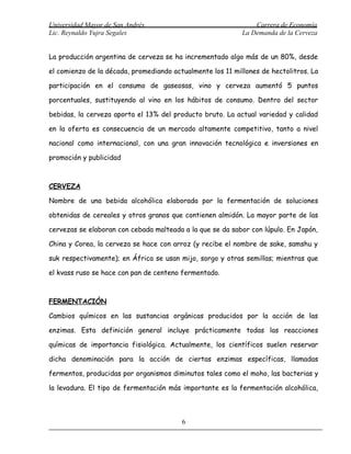 Universidad Mayor de San Andrés                                 Carrera de Economía
Lic. Reynaldo Yujra Segales                                 La Demanda de la Cerveza


La producción argentina de cerveza se ha incrementado algo más de un 80%, desde

el comienzo de la década, promediando actualmente los 11 millones de hectolitros. La

participación en el consumo de gaseosas, vino y cerveza aumentó 5 puntos

porcentuales, sustituyendo al vino en los hábitos de consumo. Dentro del sector

bebidas, la cerveza aporta el 13% del producto bruto. La actual variedad y calidad

en la oferta es consecuencia de un mercado altamente competitivo, tanto a nivel

nacional como internacional, con una gran innovación tecnológica e inversiones en

promoción y publicidad



CERVEZA

Nombre de una bebida alcohólica elaborada por la fermentación de soluciones

obtenidas de cereales y otros granos que contienen almidón. La mayor parte de las

cervezas se elaboran con cebada malteada a la que se da sabor con lúpulo. En Japón,

China y Corea, la cerveza se hace con arroz (y recibe el nombre de sake, samshu y

suk respectivamente); en África se usan mijo, sorgo y otras semillas; mientras que

el kvass ruso se hace con pan de centeno fermentado.



FERMENTACIÓN

Cambios químicos en las sustancias orgánicas producidos por la acción de las

enzimas. Esta definición general incluye prácticamente todas las reacciones

químicas de importancia fisiológica. Actualmente, los científicos suelen reservar

dicha denominación para la acción de ciertas enzimas específicas, llamadas

fermentos, producidas por organismos diminutos tales como el moho, las bacterias y

la levadura. El tipo de fermentación más importante es la fermentación alcohólica,



                                         6
 