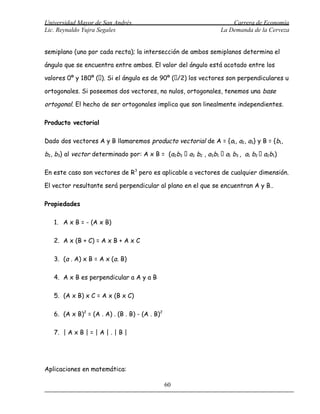 Universidad Mayor de San Andrés                                      Carrera de Economía
Lic. Reynaldo Yujra Segales                                      La Demanda de la Cerveza


semiplano (uno por cada recta); la intersección de ambos semiplanos determina el

ángulo que se encuentra entre ambos. El valor del ángulo está acotado entre los

valores 0º y 180º (). Si el ángulo es de 90º (/2) los vectores son perpendiculares u

ortogonales. Si poseemos dos vectores, no nulos, ortogonales, tenemos una base

ortogonal. El hecho de ser ortogonales implica que son linealmente independientes.

Producto vectorial

Dado dos vectores A y B llamaremos producto vectorial de A = {a1, a2, a3} y B = {b1,

b2, b3} al vector determinado por: A x B = (a2b3  a3 b2 , a3b1  a1 b3 , a1 b2  a2b1)

En este caso son vectores de R3 pero es aplicable a vectores de cualquier dimensión.

El vector resultante será perpendicular al plano en el que se encuentran A y B..

Propiedades

   1. A x B = - (A x B)

   2. A x (B + C) = A x B + A x C

   3. (a . A) x B = A x (a. B)

   4. A x B es perpendicular a A y a B

   5. (A x B) x C = A x (B x C)

   6. (A x B)2 = (A . A) . (B . B) - (A . B)2

   7. | A x B | = | A | . | B |




Aplicaciones en matemática:

                                                60
 
