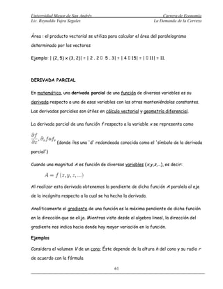 Universidad Mayor de San Andrés                                        Carrera de Economía
Lic. Reynaldo Yujra Segales                                        La Demanda de la Cerveza


Área : el producto vectorial se utiliza para calcular el área del paralelogramo

determinado por los vectores

Ejemplo: | (2, 5) x (3, 2)| = | 2 . 2  5 . 3| = | 4  15| = |  11| = 11.




DERIVADA PARCIAL

En matemática, una derivada parcial de una función de diversas variables es su

derivada respecto a una de esas variables con las otras manteniéndolas constantes.

Las derivadas parciales son útiles en cálculo vectorial y geometría diferencial.

La derivada parcial de una función f respecto a la variable x se representa como



              (donde es una 'd' redondeada conocida como el 'símbolo de la derivada

parcial')

Cuando una magnitud A es función de diversas variables (x,y,z,...), es decir:




Al realizar esta derivada obtenemos la pendiente de dicha función A paralela al eje

de la incógnita respecto a la cual se ha hecho la derivada.

Analíticamente el gradiente de una función es la máxima pendiente de dicha función

en la dirección que se elija. Mientras visto desde el algebra lineal, la dirección del

gradiente nos indica hacia donde hay mayor variación en la función.

Ejemplos

Considera el volumen V de un cono; Éste depende de la altura h del cono y su radio r

de acuerdo con la fórmula

                                              61
 