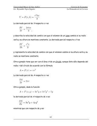 Universidad Mayor de San Andrés                                  Carrera de Economía
Lic. Reynaldo Yujra Segales                                  La Demanda de la Cerveza




La derivada parcial de V respecto a r es


                     ;

y describe la velocidad de cambio con que el volumen de un cono cambia si su radio

varía y su altura se mantiene constante. La derivada parcial respecto a h es




y representa la velocidad de cambio con que el volumen cambia si su altura varía y su

radio se mantiene constante.

Otro ejemplo tiene que ver con el área A de un círculo, aunque éste sólo depende del

radio r del círculo de acuerdo con la fórmula




La derivada parcial de A respecto a r es




Otro ejemplo, dada la función




la derivada parcial de A respecto de x es:




mientras que con respecto de y es:



                                           62
 