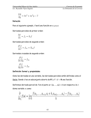 Universidad Mayor de San Andrés                                     Carrera de Economía
Lic. Reynaldo Yujra Segales                                     La Demanda de la Cerveza




Notación

Para el siguiente ejemplo, f será una función en x, y y z.

Derivadas parciales de primer orden:




Derivadas parciales de segundo orden:




Derivadas cruzadas de segundo orden:




Definición formal y propiedades

Como las derivadas en una variable, las derivadas parciales están definidas como el

límite. Donde U es un subconjunto abierto de Rn y f : U → R una función.

Definimos derivada parcial de f en el punto a = (a1, ..., an) ∈ U con respecto a la i-

ésima variable xi como:




                                            63
 