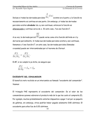Universidad Mayor de San Andrés                                   Carrera de Economía
Lic. Reynaldo Yujra Segales                                   La Demanda de la Cerveza




Incluso si todas las derivadas parciales           existen en el punto a, la función no

necesariamente es continua en ese punto. Sin embargo, si todas las derivadas

parciales existen alrededor de a y son continuas, entonces la función es

diferenciable y continua cerca de a . En este caso, f es una función C1.



A su vez, la derivada parcial     puede verse como otra función definida en U y

derivarse parcialmente. Si todas sus derivadas parciales existen y son continuas,

llamamos a f una función C2; en este caso, las derivadas parciales (llamadas

cruzadas) puede ser intercambiadas por el teorema de Clairaut.




En R2, si se cumple lo ya dicho, se asegura que:




EXCEDENTE DEL CONSUMIDOR

El beneficio neto recibido en un intercambio es llamado “excedente del consumidor”.

Veamos:



El triangulo PAE representa el excedente del consumidor. Es el valor de los

consumidores quienes valoraron el producto más de lo que les costo al comprarlo (P).

Por ejemplo, muchos probablemente estarían dispuestos a pagar 1 sol por un paquete

de galletas, sin embargo, otros podrían haber pagado solamente 0.80 céntimos. El

excedente para ellos fue de 0.20 céntimos.
                                        64
 