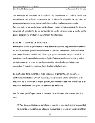 Universidad Mayor de San Andrés                                     Carrera de Economía
Lic. Reynaldo Yujra Segales                                     La Demanda de la Cerveza


Sin embargo, el concepto de excedente del consumidor es teórico. Dado que

normalmente no podemos enterarnos de la demanda completa de un bien, no

podemos determinar exactamente cuánto excedente del consumidor existe.

Por otro lado, si los productores pueden hacer rebajas en los precios de los bienes y

servicios, el excedente de los consumidores puede incrementarse y mucha gente

puede comprar sus productos. Su estándar de vida crece.



LA ELASTICIDAD DE LA DEMANDA

Hay algunos bienes cuya demanda es muy sensible al precio, pequeñas variaciones en

su precio provocan grandes variaciones en la cantidad demandada. Se dice de ellos

que tienen demanda elástica. Los bienes que, por el contrario, son poco sensibles al

precio son los de demanda inelástica o rígida. En éstos pueden producirse grandes

variaciones en los precios sin que los consumidores varíen las cantidades que

demandan. El caso intermedio se llama de elasticidad unitaria.



La elasticidad de la demanda se mide calculando el porcentaje en que varía la

cantidad demandada de un bien cuando su precio varía en un uno por ciento. Si el

resultado de la operación es mayor que uno, la demanda de ese bien es elástica; si el

resultado está entre cero y uno, su demanda es inelástica.



Los factores que influyen en que la demanda de un bien sea más o menos elástica

son:



       1) Tipo de necesidades que satisface el bien. Si el bien es de primera necesidad

       la demanda es inelástica, se adquiere sea cual sea el precio; en cambio si el bien

                                            65
 