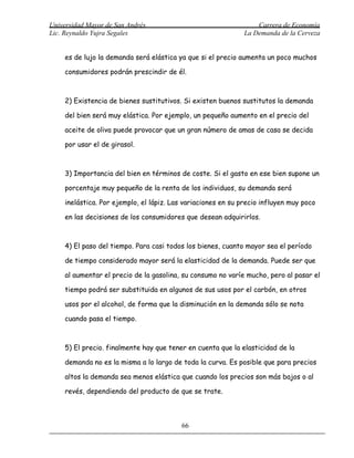 Universidad Mayor de San Andrés                                   Carrera de Economía
Lic. Reynaldo Yujra Segales                                   La Demanda de la Cerveza


     es de lujo la demanda será elástica ya que si el precio aumenta un poco muchos

     consumidores podrán prescindir de él.



     2) Existencia de bienes sustitutivos. Si existen buenos sustitutos la demanda

     del bien será muy elástica. Por ejemplo, un pequeño aumento en el precio del

     aceite de oliva puede provocar que un gran número de amas de casa se decida

     por usar el de girasol.



     3) Importancia del bien en términos de coste. Si el gasto en ese bien supone un

     porcentaje muy pequeño de la renta de los individuos, su demanda será

     inelástica. Por ejemplo, el lápiz. Las variaciones en su precio influyen muy poco

     en las decisiones de los consumidores que desean adquirirlos.



     4) El paso del tiempo. Para casi todos los bienes, cuanto mayor sea el período

     de tiempo considerado mayor será la elasticidad de la demanda. Puede ser que

     al aumentar el precio de la gasolina, su consumo no varíe mucho, pero al pasar el

     tiempo podrá ser substituida en algunos de sus usos por el carbón, en otros

     usos por el alcohol, de forma que la disminución en la demanda sólo se nota

     cuando pasa el tiempo.



     5) El precio. finalmente hay que tener en cuenta que la elasticidad de la

     demanda no es la misma a lo largo de toda la curva. Es posible que para precios

     altos la demanda sea menos elástica que cuando los precios son más bajos o al

     revés, dependiendo del producto de que se trate.



                                          66
 