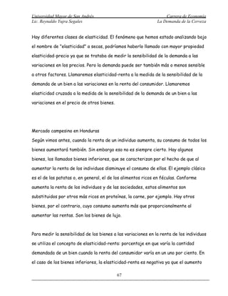 Universidad Mayor de San Andrés                                    Carrera de Economía
Lic. Reynaldo Yujra Segales                                    La Demanda de la Cerveza


Hay diferentes clases de elasticidad. El fenómeno que hemos estado analizando bajo

el nombre de "elasticidad" a secas, podríamos haberlo llamado con mayor propiedad

elasticidad-precio ya que se trataba de medir la sensibilidad de la demanda a las

variaciones en los precios. Pero la demanda puede ser también más o menos sensible

a otros factores. Llamaremos elasticidad-renta a la medida de la sensibilidad de la

demanda de un bien a las variaciones en la renta del consumidor. Llamaremos

elasticidad cruzada a la medida de la sensibilidad de la demanda de un bien a las

variaciones en el precio de otros bienes.




Mercado campesino en Honduras

Según vimos antes, cuando la renta de un individuo aumenta, su consumo de todos los

bienes aumentará también. Sin embargo eso no es siempre cierto. Hay algunos

bienes, los llamados bienes inferiores, que se caracterizan por el hecho de que al

aumentar la renta de los individuos disminuye el consumo de ellos. El ejemplo clásico

es el de las patatas o, en general, el de los alimentos ricos en féculas. Conforme

aumenta la renta de los individuos y de las sociedades, estos alimentos son

substituidos por otros más ricos en proteínas, la carne, por ejemplo. Hay otros

bienes, por el contrario, cuyo consumo aumenta más que proporcionalmente al

aumentar las rentas. Son los bienes de lujo.



Para medir la sensibilidad de los bienes a las variaciones en la renta de los individuos

se utiliza el concepto de elasticidad-renta: porcentaje en que varía la cantidad

demandada de un bien cuando la renta del consumidor varía en un uno por ciento. En

el caso de los bienes inferiores, la elasticidad-renta es negativa ya que el aumento

                                            67
 