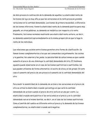 Universidad Mayor de San Andrés                                    Carrera de Economía
Lic. Reynaldo Yujra Segales                                    La Demanda de la Cerveza


de ésta provoca la contracción de la demanda de aquellos. La elasticidad-renta de

los bienes de lujo es muy alta ya que las variaciones en la renta provocan grandes

variaciones en la cantidad demandada. Los bienes de primera necesidad, a diferencia

de los bienes inferiores, tienen la elasticidad-renta de la demanda positiva pero muy

pequeña, en otras palabras, su demanda es inelástica con respecto a la renta.

Finalmente, los bienes normales mostrarán una elasticidad-renta unitaria, es decir,

su demanda aumentará aproximadamente en la misma proporción en que lo haga la

renta de los individuos.



Las relaciones que existan entre bienes permiten otra forma de clasificación. Se

llaman bienes complementarios a los que son consumidos conjuntamente: los coches

y la gasolina, los canarios y las jaulas. La peculiaridad de estos bienes es que cuando

aumenta el precio de uno disminuye la cantidad demandada del otro. El fenómeno

opuesto puede observarse en el caso de los bienes sustitutivos o sustituibles, los

que pueden utilizarse de forma alternativa: el aceite de oliva y el de girasol. En este

caso el aumento del precio de uno provoca el aumento de la cantidad demandada del

otro.



Para medir la sensibilidad de la demanda de un bien a las variaciones en el precio de

otro se utiliza la elasticidad cruzada: porcentaje en que varía la cantidad

demandada de un bien cuando el precio de otro varía en un uno por ciento. La

elasticidad cruzada será positiva si las variaciones en el precio y en la cantidad

demandada van en el mismo sentido, es decir, en el caso de los bienes sustitutivos.

Como el sentido del cambio es diferente entre el precio y la demanda de los bienes

complementarios, su elasticidad cruzada será negativa.

                                          68
 
