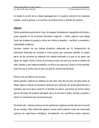 Universidad Mayor de San Andrés                                   Carrera de Economía
Lic. Reynaldo Yujra Segales                                   La Demanda de la Cerveza


en donde la acción de la cimasa segregada por la levadura convierte los azúcares

simples, como la glucosa y la fructosa, en alcohol etílico y dióxido de carbono.



CEBADA

Planta graminácea parecida al trigo, de espigas formadas por espiguillas uniformes y

grano aguzado en los extremos (Hordeum vulgaris); ~ ladilla, especie cuya espiga

tiene dos órdenes de granos y éstos son chatos y pesados; ~ perlada, la mondada y

redondeada a máquina.

Cerveza, nombre de una bebida alcohólica elaborada por la fermentación de

soluciones obtenidas de cereales y otros granos que contienen almidón. La mayor

parte de las cervezas se elaboran con cebada malteada a la que se da sabor con

lúpulo. En Japón, China y Corea, la cerveza se hace con arroz (y recibe el nombre de

sake, samshu y suk respectivamente); en África se usan mijo, sorgo y otras semillas;

mientras que el kvass ruso se hace con pan de centeno fermentado.



Interior de una fábrica de cerveza

Estas grandes calderas se emplean en una fase vital del proceso. En este punto se

añade lúpulo al líquido previamente obtenido por malteado del grano (germinación y

tostado), que sirve para convertir el almidón en azúcar. Las flores de forma cónica

que se obtienen de la planta del lúpulo dan a la cerveza su sabor amargo y ayudan a

inhibir el crecimiento de ciertas bacterias.



Fermentación, cambios químicos en las sustancias orgánicas producidos por la acción

de las enzimas. Esta definición general incluye prácticamente todas las reacciones

químicas de importancia fisiológica. Actualmente, los científicos suelen reservar

                                           7
 