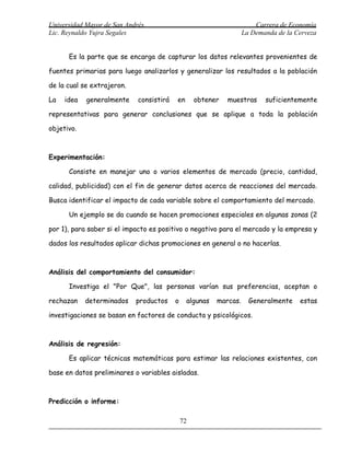 Universidad Mayor de San Andrés                                        Carrera de Economía
Lic. Reynaldo Yujra Segales                                        La Demanda de la Cerveza


      Es la parte que se encarga de capturar los datos relevantes provenientes de

fuentes primarias para luego analizarlos y generalizar los resultados a la población

de la cual se extrajeron.

La   idea   generalmente     consistirá   en       obtener   muestras     suficientemente

representativas para generar conclusiones que se aplique a toda la población

objetivo.



Experimentación:

      Consiste en manejar uno o varios elementos de mercado (precio, cantidad,

calidad, publicidad) con el fin de generar datos acerca de reacciones del mercado.

Busca identificar el impacto de cada variable sobre el comportamiento del mercado.

      Un ejemplo se da cuando se hacen promociones especiales en algunas zonas (2

por 1), para saber si el impacto es positivo o negativo para el mercado y la empresa y

dados los resultados aplicar dichas promociones en general o no hacerlas.



Análisis del comportamiento del consumidor:

      Investiga el "Por Que", las personas varían sus preferencias, aceptan o

rechazan    determinados    productos     o    algunas   marcas.     Generalmente    estas

investigaciones se basan en factores de conducta y psicológicos.



Análisis de regresión:

      Es aplicar técnicas matemáticas para estimar las relaciones existentes, con

base en datos preliminares o variables aisladas.



Predicción o informe:

                                              72
 