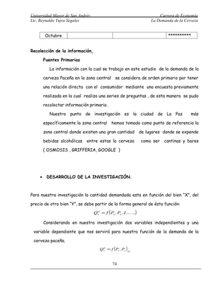 Universidad Mayor de San Andrés                                            Carrera de Economía
Lic. Reynaldo Yujra Segales                                            La Demanda de la Cerveza


         Octubre                                                               **********


Recolección de la información

         Fuentes Primarias

            La información con la cual se trabajo en este estudio de la demanda de la

         cerveza Paceña en la zona central      se considera de orden primario por tener

         una relación directa con el consumidor mediante una encuesta previamente

         realizada en la cual realiza una series de preguntas , de esta manera se pudo

         recolectar información primaria .

            Nuestro punto de investigación es la ciudad de La Paz                          más

         específicamente la zona central      hemos tomado como punto de referencia la

         zona central donde existen una gran cantidad             de lugares donde se expende

         bebidas alcohólicas   entre estas la cerveza             como ser   cantinas y bares

         ( OSMOSIS , GRIFFERIA, GOOGLE )




     •    DESARROLLO DE LA INVESTIGACIÓN.



Para nuestra investigación la cantidad demandada esta en función del bien “X”, del

precio de otro bien “Y”, se debe partir de la forma general de ésta función:

                                  Qx = f ( Px , Py , I ,.....,)
                                   d




         Considerando en nuestra investigación dos variables independientes y una

 variable dependiente que nos servirá para nuestra función de la demanda de la

 cerveza paceña.
                                      Qx = f ( Px , Py )cp
                                       d




                                              74
 
