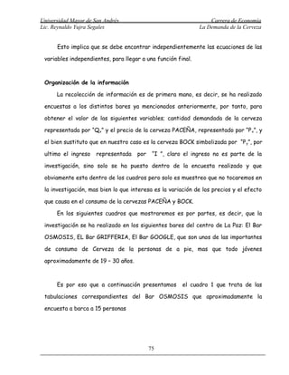Universidad Mayor de San Andrés                                   Carrera de Economía
Lic. Reynaldo Yujra Segales                                   La Demanda de la Cerveza


      Esto implica que se debe encontrar independientemente las ecuaciones de las

 variables independientes, para llegar a una función final.



 Organización de la información

      La recolección de información es de primera mano, es decir, se ha realizado

 encuestas a los distintos bares ya mencionados anteriormente, por tanto, para

 obtener el valor de las siguientes variables; cantidad demandada de la cerveza

 representada por “Qx” y el precio de la cerveza PACEÑA, representado por “P x”, y

 el bien sustituto que en nuestro caso es la cerveza BOCK simbolizada por “P y”, por

 ultimo el ingreso    representada   por    “I ”, claro el ingreso no es parte de la

 investigación, sino solo se ha puesto dentro de la encuesta realizado y que

 obviamente esta dentro de los cuadros pero solo es muestreo que no tocaremos en

 la investigación, mas bien lo que interesa es la variación de los precios y el efecto

 que causa en el consumo de la cervezas PACEÑA y BOCK.

      En los siguientes cuadros que mostraremos es por partes, es decir, que la

 investigación se ha realizado en los siguientes bares del centro de La Paz: El Bar

 OSMOSIS, EL Bar GRIFFERIA, El Bar GOOGLE, que son unos de las importantes

 de consumo de Cerveza de la personas de a pie, mas que todo jóvenes

 aproximadamente de 19 – 30 años.



      Es por eso que a continuación presentamos        el cuadro 1 que trata de las

 tabulaciones correspondientes del Bar OSMOSIS que aproximadamente la

 encuesta a barca a 15 personas




                                           75
 