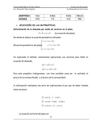 Universidad Mayor de San Andrés                                               Carrera de Economía
Lic. Reynaldo Yujra Segales                                               La Demanda de la Cerveza


       GRIFFERIA          4.66                 8.066                      9.066      406.66
       GOOGLE             4.93                   7.5                      9.13        550


   •   APLICACIÓN DE LAS MATEMÁTICAS

Determinación de la demanda por medio de vectores en el plano.

                             P = P + sa +tb
                                  0                      (La ecuación del plano)

De donde se deduce la ecuación paramétrica del plano
                                  x = x0 + sa1 + tb1

(Ecuación paramétrica del plano)           y = x0 + sa 2 + tb2

                                  z = x0 + sa3 + tb3



Ya explicando el método, realizaremos operaciones con vectores para hallar la

ecuación de demanda.
                                   Q x = f ( Px , Py )
                                     d




                                   Qx = a + bPx + cPy
                                    d




Para este propósito trabajaremos          con tres variables como ser              la cantidad, el

precio de la cerveza Paceña, y el precio de la cerveza Bock.



A continuación realizamos una serie de explicaciones el por que de haber tomado

estos vectores:



                                  P0 = ( 6.33 , 7 , 8.03      )

                                  P1 = ( 4.66 , 8.066 , 9.066         )
                                  P2 = ( 4.93 , 7.5 , 9.13        )


       La ecuación vectorial del plano es:
                                               79
 