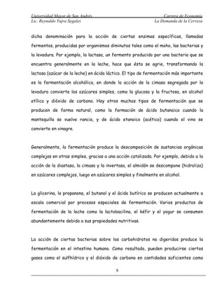 Universidad Mayor de San Andrés                                  Carrera de Economía
Lic. Reynaldo Yujra Segales                                  La Demanda de la Cerveza


dicha denominación para la acción de ciertas enzimas específicas, llamadas

fermentos, producidas por organismos diminutos tales como el moho, las bacterias y

la levadura. Por ejemplo, la lactasa, un fermento producido por una bacteria que se

encuentra generalmente en la leche, hace que ésta se agrie, transformando la

lactosa (azúcar de la leche) en ácido láctico. El tipo de fermentación más importante

es la fermentación alcohólica, en donde la acción de la cimasa segregada por la

levadura convierte los azúcares simples, como la glucosa y la fructosa, en alcohol

etílico y dióxido de carbono. Hay otros muchos tipos de fermentación que se

producen de forma natural, como la formación de ácido butanoico cuando la

mantequilla se vuelve rancia, y de ácido etanoico (acético) cuando el vino se

convierte en vinagre.



Generalmente, la fermentación produce la descomposición de sustancias orgánicas

complejas en otras simples, gracias a una acción catalizada. Por ejemplo, debido a la

acción de la diastasa, la cimasa y la invertasa, el almidón se descompone (hidroliza)

en azúcares complejos, luego en azúcares simples y finalmente en alcohol.



La glicerina, la propanona, el butanol y el ácido butírico se producen actualmente a

escala comercial por procesos especiales de fermentación. Varios productos de

fermentación de la leche como la lactobacilina, el kéfir y el yogur se consumen

abundantemente debido a sus propiedades nutritivas.



La acción de ciertas bacterias sobre los carbohidratos no digeridos produce la

fermentación en el intestino humano. Como resultado, pueden producirse ciertos

gases como el sulfhídrico y el dióxido de carbono en cantidades suficientes como

                                          8
 
