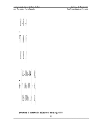 Universidad Mayor de San Andrés                                Carrera de Economía
Lic. Reynaldo Yujra Segales                                La Demanda de la Cerveza




          6.3 -1.67   -1.4
      P= 7 + s 1.06 + t 0.5
            
          8.03  1.036  1.
           6.3 - 1.67s - 1.4t   Qx
      =P 7 + 1.06 s + 0.5t  =  P 
                                   x
           8.03+ 1.036s + 1.1t  Py 
      Entonces el sistema de ecuaciones es lo siguiente:
                                              81
 