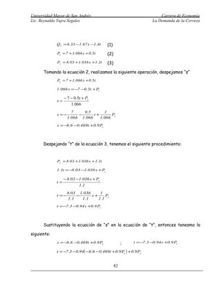 Universidad Mayor de San Andrés                                          Carrera de Economía
Lic. Reynaldo Yujra Segales                                          La Demanda de la Cerveza




             Q x = 6.33 − 1.67 s − 1.4t    (1)
             Px = 7 + 1.066 s + 0.5t       (2)
             Py = 8.03 + 1.036 s + 1.1t    (3)

      Tomando la ecuación 2, realizamos la siguiente operación, despejamos “s”
             Px = 7 + 1.066 s + 0.5t

             1.066 s = −7 −0.5t + Px

                  − 7 − 0.5t + Px
             s=
                      1.066
                      7    0.5       1
             s =−        −      t+       Px
                    1.066 1.066    1.066
             s = −6.6 −0.469t +0.9 Px



      Despejando “t” de la ecuación 3, tenemos el siguiente procedimiento:


             Py = 8.03 + 1.036 s + 1.1t

             1.1t = − .03 −1.036 s + Py
                     8

                  − 8.03 − 1.036 s + Py
             t=
                           1.1
                    8.03 1.036       1
             t =−         −      s+     Py
                     1 .1   1 .1    1.1
             t = − .3 −0.94 s +0.9 Py
                  7




      Sustituyendo la ecuación de “s” en la ecuación de “t”, entonces tenesmo lo

siguiente:
             s = −6.6 −0.469t +0.9 Px                 ;    t = − .3 −0.94 s +0.9 Py
                                                                7

             t = −7.3 − 0.94( − 6.6 − 0.469t + 0.9 Px ) + 0.9 Py


                                                 82
 