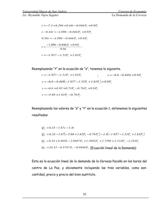 Universidad Mayor de San Andrés                                            Carrera de Economía
Lic. Reynaldo Yujra Segales                                            La Demanda de la Cerveza


             t = − .3 +6.204 +0.44t −0.846 Px +0.9 Py
                  7

             t −0.44t = − .096 −0.846 Px +0.9 Py
                         1

             0.56 t = − .096 −0.846 Px +0.9 Py
                       1

                  −1.096 − 0.846 Px + 0.9 Py
             t=
                            0.56

             t = − .957 −1.51Px +1.61Py
                  1




      Reemplazando “t” en la ecuación de “s”, tenemos lo siguiente.
             t = − .957 −1.51Px +1.61Py
                  1                                       ;       s = −6.6 −0.469t +0.9 Px

             s = −6.6 − 0.469 ( − 1.957 − 1.51Px + 1.61Py ) + 0.9 Px

             s = − .6 +0.92 +0.71Px −0.76 Py +0.9 Px
                  6

             s = − .68 +1.61Px −0.76 Py
                  5




      Reemplazando los valores de “s” y “t” en la ecuación 1, obtenemos lo siguientes

      resultados:


             Q x = 6.33 − 1.67 s − 1.4t

             Q x = 6.33 − 1.67 ( − 5.68 + 1.61Px − 0.76 Py ) − 1.4 ( − 1.957 − 1.51Px + 1.61Py )

             Q x = 6.33 + 9.4856 − 2.6887 Px + 1.2692 Py + 2.7398 + 2.114 Px − 2.254 Py

             Q x = 18.55 −0.5747 Px −0.9848 Py (Ecuación lineal de la Demanda)




      Esta es la ecuación lineal de la demanda de la Cerveza Paceña en los bares del

      centro de La Paz, y obviamente incluyendo las tres variables, como son:

      cantidad, precio y precio del bien sustituto.




                                               83
 