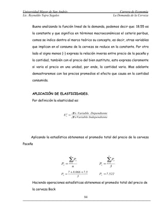 Universidad Mayor de San Andrés                                              Carrera de Economía
Lic. Reynaldo Yujra Segales                                              La Demanda de la Cerveza


      Bueno analizando la función lineal de la demanda, podemos decir que: 18.55 es

      la constante y que significa en términos macroeconómicos el ceteris paribus,

      comos se indico dentro el marco teórico su concepto, es decir, otras variables

      que implican en el consumo de la cerveza se reduce en la constante. Por otro

      lado el signo menos (-) expresa la relación inversa entre precio de la paceña y

      la cantidad, también con el precio del bien sustituto, esto expresa claramente

      si varia el precio en una unidad, por ende, la cantidad varia. Mas adelante

      demostraremos con los precios promedios el efecto que causa en la cantidad

      consumida.



      APLICACIÓN DE ELASTICIDADES.

      Por definición la elasticidad es:


                                     ∆% Variable Dependiente
                            Ex =
                             d

                                     ∆% Variable Independiente




     Aplicando la estadística obtenemos el promedio total del precio de la cerveza

Paceña


                                    n                            3

                                  ∑Px                          ∑P        x
                          Px =     x =1
                                                        Px =   x =1
                                        n                            3
                                  7 + 8.066 + 7.5
                          Px =                          Px = 7.522
                                         3

      Haciendo operaciones estadísticas obtenemos el promedio total del precio de

      la cerveza Bock

                                              84
 
