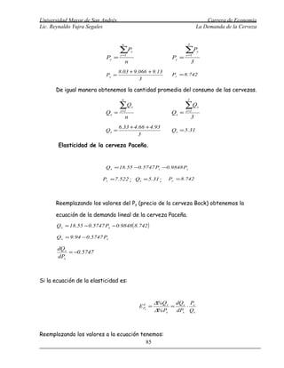 Universidad Mayor de San Andrés                                                 Carrera de Economía
Lic. Reynaldo Yujra Segales                                                 La Demanda de la Cerveza


                                     n                              3

                                    ∑Py
                                    y =1
                                                                   ∑P
                                                                   y =1
                                                                            y

                             Py =                           Py =
                                         n                              3
                                    8.03 + 9.066 + 9.13
                             Py =                           Py = 8.742
                                             3

      De igual manera obtenemos la cantidad promedia del consumo de las cervezas.
                                     n                              3

                                    ∑Q x                           ∑Q       x
                             Qx =   x =1
                                                            Qx =   x =1
                                         n                              3
                                    6.33 + 4.66 + 4.93
                             Qx =                           Qx = 5.31
                                             3

       Elasticidad de la cerveza Paceña.


                             Q x = 18.55 −0.5747 Px −0.9848 Py

                           Px = 7.522 ; Qx = 5.31 ;        Py = 8.742




      Reemplazando los valores del Py (precio de la cerveza Bock) obtenemos la

      ecuación de la demanda lineal de la cerveza Paceña.
       Q x = 18.55 − 0.5747 Px − 0.9848 ( 8.742 )

       Q x = 9.94 − 0.5747 Px

       dQx
           = −0.5747
       dPx



Si la ecuación de la elasticidad es:


                                                      ∆%Qx dQx Px
                                             E Px =
                                               d
                                                            =     ⋅
                                                      ∆% Px   dPx Qx



Reemplazando los valores a la ecuación tenemos:
                                         85
 