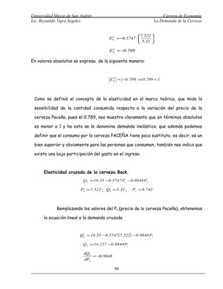 Universidad Mayor de San Andrés                                           Carrera de Economía
Lic. Reynaldo Yujra Segales                                           La Demanda de la Cerveza


                                                           7.522 
                                         E Px = −0.5747 ⋅ 
                                           d
                                                                  
                                                           5.31 

                                         E Px = −0.789
                                           d



En valores absolutos se expresa de la siguiente manera:



                                         E Px = − 0.789 ⇒ 0.789 < 1
                                           d




 Como se definió el concepto de la elasticidad en el marco teórico, que mide la

 sensibilidad de la cantidad consumida respecto a la variación del precio de la

 cerveza Paceña, pues el 0.789, nos muestra claramente que en términos absolutos

 es menor a 1 y ha esto se le denomina demanda inelástica, que además podemos

 definir que el consumo por la cerveza PACEÑA tiene poco sustituto, es decir, es un

 bien superior y obviamente para las personas que consumen, también nos indica que

 existe una baja participación del gasto en el ingreso.



      Elasticidad cruzada de la cerveza Bock.
                          Q x = 18.55 −0.5747 Px −0.9848 Py

                         Px = 7.522 ; Qx = 5.31 ;     Py = 8.742




             Remplazando los valores del Px (precio de la cerveza Paceña), obtenemos

      la ecuación lineal e la demanda cruzada


                         Q x = 18.55 − 0.5747 (7.522 ) − 0.9848 Py

                          Q x = 14.227 −0.9848 Py

                           dQ x
                                = −0.9848
                           dPy

                                            86
 