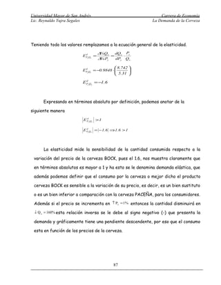 Universidad Mayor de San Andrés                                         Carrera de Economía
Lic. Reynaldo Yujra Segales                                         La Demanda de la Cerveza




Teniendo todo los valores remplazamos a la ecuación general de la elasticidad.
                                      ∆ Qx
                                       %     dQx Py
                          E Py Qx =
                            d
                                           =    ⋅
                                      ∆ Py
                                       %     dPy Qx

                                               8.742 
                          E Py Qx = −0.9848 ⋅ 
                            d
                                                      
                                               5.31 

                          E Py Qx = −1.6
                            d




      Expresando en términos absoluto por definición, podemos anotar de la

siguiente manera

                           E Py Qx > 1
                             d




                           E Py Qx = −1.6 ⇒1.6 > 1
                             d




      La elasticidad mide la sensibilidad de la cantidad consumida respecto a la

 variación del precio de la cerveza BOCK, pues el 1.6, nos muestra claramente que

 en términos absolutos es mayor a 1 y ha esto se le denomina demanda elástica, que

 además podemos definir que el consumo por la cerveza o mejor dicho el producto

 cerveza BOCK es sensible a la variación de su precio, es decir, es un bien sustituto

 o es un bien inferior a comparación con la cerveza PACEÑA, para los consumidores.

 Además si el precio se incrementa en      ↑ Py =1%       entonces la cantidad disminuirá en
 ↓ Q x = 160% esta relación inversa se le debe al signo negativo (-) que presenta la

 demanda y gráficamente tiene una pendiente descendente, por eso que el consumo

 esta en función de los precios de la cerveza.




                                            87
 