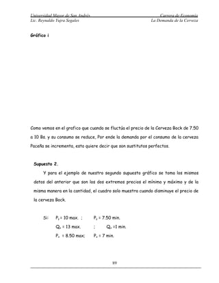 Universidad Mayor de San Andrés                                Carrera de Economía
Lic. Reynaldo Yujra Segales                                La Demanda de la Cerveza


Gráfico i




Como vemos en el grafico que cuando se fluctúa el precio de la Cerveza Bock de 7.50

a 10 Bs. y su consumo se reduce, Por ende la demanda por el consumo de la cerveza

Paceña se incrementa, esto quiere decir que son sustitutos perfectos.



 Supuesto 2.

      Y para el ejemplo de nuestro segundo supuesto gráfico se toma los mismos

 datos del anterior que son los dos extremos precios el mínimo y máximo y de la

 misma manera en la cantidad, el cuadro solo muestra cuando disminuye el precio de

 la cerveza Bock.



      Si:    Py = 10 max. ;       Py = 7.50 min.

             Qx = 13 max.         ;     Qx =1 min.

             Px = 8.50 max;       Px = 7 min.




                                            89
 