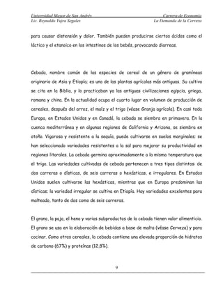 Universidad Mayor de San Andrés                                   Carrera de Economía
Lic. Reynaldo Yujra Segales                                   La Demanda de la Cerveza


para causar distensión y dolor. También pueden producirse ciertos ácidos como el

láctico y el etanoico en los intestinos de los bebés, provocando diarreas.




Cebada, nombre común de las especies de cereal de un género de gramíneas

originario de Asia y Etiopía; es una de las plantas agrícolas más antiguas. Su cultivo

se cita en la Biblia, y lo practicaban ya las antiguas civilizaciones egipcia, griega,

romana y china. En la actualidad ocupa el cuarto lugar en volumen de producción de

cereales, después del arroz, el maíz y el trigo (véase Granja agrícola). En casi toda

Europa, en Estados Unidos y en Canadá, la cebada se siembra en primavera. En la

cuenca mediterránea y en algunas regiones de California y Arizona, se siembra en

otoño. Vigorosa y resistente a la sequía, puede cultivarse en suelos marginales; se

han seleccionado variedades resistentes a la sal para mejorar su productividad en

regiones litorales. La cebada germina aproximadamente a la misma temperatura que

el trigo. Las variedades cultivadas de cebada pertenecen a tres tipos distintos: de

dos carreras o dísticas, de seis carreras o hexásticas, e irregulares. En Estados

Unidos suelen cultivarse las hexásticas, mientras que en Europa predominan las

dísticas; la variedad irregular se cultiva en Etiopía. Hay variedades excelentes para

malteado, tanto de dos como de seis carreras.



El grano, la paja, el heno y varios subproductos de la cebada tienen valor alimenticio.

El grano se usa en la elaboración de bebidas a base de malta (véase Cerveza) y para

cocinar. Como otros cereales, la cebada contiene una elevada proporción de hidratos

de carbono (67%) y proteínas (12,8%).



                                           9
 